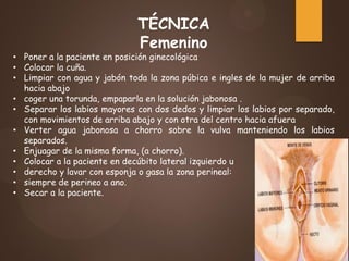 TÉCNICA
Femenino
• Poner a la paciente en posición ginecológica
• Colocar la cuña.
• Limpiar con agua y jabón toda la zona púbica e ingles de la mujer de arriba
hacia abajo
• coger una torunda, empaparla en la solución jabonosa .
• Separar los labios mayores con dos dedos y limpiar los labios por separado,
con movimientos de arriba abajo y con otra del centro hacia afuera
• Verter agua jabonosa a chorro sobre la vulva manteniendo los labios
separados.
• Enjuagar de la misma forma, (a chorro).
• Colocar a la paciente en decúbito lateral izquierdo u
• derecho y lavar con esponja o gasa la zona perineal:
• siempre de perineo a ano.
• Secar a la paciente.
 