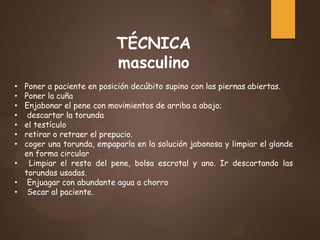 TÉCNICA
masculino
• Poner a paciente en posición decúbito supino con las piernas abiertas.
• Poner la cuña
• Enjabonar el pene con movimientos de arriba a abajo;
• descartar la torunda
• el testículo
• retirar o retraer el prepucio.
• coger una torunda, empaparla en la solución jabonosa y limpiar el glande
en forma circular
• Limpiar el resto del pene, bolsa escrotal y ano. Ir descartando las
torundas usadas.
• Enjuagar con abundante agua a chorro
• Secar al paciente.
 