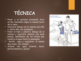 TÉCNICA
• Poner a la persona encamada boca
arriba, haciendo colgar la cabeza fuera
de la cama.
• Colocarle debajo de la cabeza una silla
y, sobre ella, una palangana .
• Poner el hule o plástico debajo de la
cabeza y sujetarlo delante con unas
pinzas, doblándolo de tal forma que
canalice el agua hasta la palangana
• Verter agua y enjabonar, al menos
dos veces, con champú.
• Aclarar con agua caliente, secar
perfectamente y peinar.
 