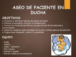 ASEO DE PACIENTE EN
DUCHA
OBJETIVOS
a. Promover y mantener hábitos de higiene personal
b. Eliminar la suciedad y facilitar la transpiración
c. Activar la circulación periférica y la ejercitación de los músculos y
extremidades
d. Observar cualquier signo patológico en la piel y estado general del paciente
e. Proporcionar bienestar, confort y comodidad
EQUIPO
- Toalla
- Toallita
- Jabón – Jabonera
- Silla o banco
- Camisón o pijama
- Silla de ruedas (si es necesario)
 
