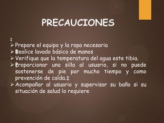 PRECAUCIONES
‡
Prepare el equipo y la ropa necesaria
‡Realice lavado básico de manos
Verifique que la temperatura del agua este tibia.
‡Proporcionar una silla al usuario, si no puede
sostenerse de pie por mucho tiempo y como
prevención de caída.‡
Acompañar al usuario y supervisar su baño si su
situación de salud lo requiere
 