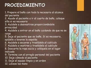 PROCEDIMIENTO
1. Prepare el baño con todo lo necesario al alcance
del paciente
2. Ayude al paciente a ir al cuarto de baño, coloque
silla si es necesario
3. Ayúdele a desvestirse proporcionándole
privacidad
4. Ayúdele a entrar en el baño cuidando de que no se
caiga
5. Deje al paciente que se bañe. Si es necesario,
ayúdele a lavarse la espalda
6. Ayúdele a secarse y trasládelo al cubículo
7. Ayúdelo a vestirse y trasládelo al cubículo
8. Descarte la ropa sucia y colóquela en el lugar
indicado
9. Termine con el arreglo personal del paciente
10. Deje cómodo al paciente
11. Deje el equipo limpio y en orden
12. Lávese las mano
 