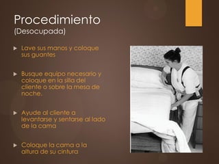 Procedimiento
(Desocupada)
 Lave sus manos y coloque
sus guantes
 Busque equipo necesario y
coloque en la silla del
cliente o sobre la mesa de
noche.
 Ayude al cliente a
levantarse y sentarse al lado
de la cama
 Coloque la cama a la
altura de su cintura
 
