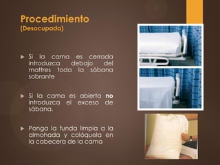 Procedimiento
(Desocupada)
 Si la cama es cerrada
introduzca debajo del
mattres toda la sábana
sobrante
 Si la cama es abierta no
introduzca el exceso de
sábana.
 Ponga la funda limpia a la
almohada y colóquela en
la cabecera de la cama
 