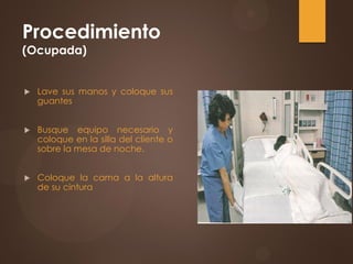 Procedimiento
(Ocupada)
 Lave sus manos y coloque sus
guantes
 Busque equipo necesario y
coloque en la silla del cliente o
sobre la mesa de noche.
 Coloque la cama a la altura
de su cintura
 