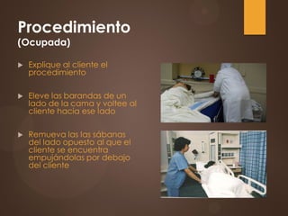 Procedimiento
(Ocupada)
 Explique al cliente el
procedimiento
 Eleve las barandas de un
lado de la cama y voltee al
cliente hacia ese lado
 Remueva las las sábanas
del lado opuesto al que el
cliente se encuentra
empujándolas por debajo
del cliente
 