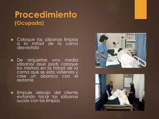 Procedimiento
(Ocupada)
 Coloque las sábanas limpias
a la mitad de la cama
desvestida
 De requerirse una media
sábana/ blue pads coloque
los mismos en la mitad de la
cama que se esta vistiendo y
cree un abanico con el
restante
 Empuje debajo del cliente
evitando tocar las sábanas
sucias con las limpias
 