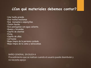 BAÑO GENERAL EN DUCH A
Procedimiento que se realizan cuando el usuario puede deambular y
no necesita apoyo
¿Con qué materiales debemos contar?
•Una toalla grande.
•Dos toallas medianas.
•Dos manoplas o esponjillas.
•Jabón líquido.
•Dos palanganas con agua caliente.
•Gasas y torundas.
•Cepillo de dientes
•Peine.
•Cepillo de uñas.
•cortaulas
•Ropa limpia de la persona cuidada.
•Ropa limpia de la cama y salvacamas.
 