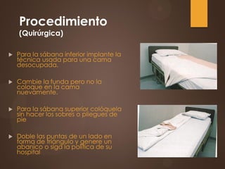 Procedimiento
(Quirúrgica)
 Para la sábana inferior implante la
técnica usada para una cama
desocupada.
 Cambie la funda pero no la
coloque en la cama
nuevamente.
 Para la sábana superior colóquela
sin hacer los sobres o pliegues de
pie
 Doble las puntas de un lado en
forma de triángulo y genere un
abanico o siga la política de su
hospital
 