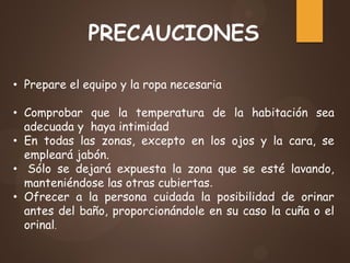 PRECAUCIONES
• Prepare el equipo y la ropa necesaria
• Comprobar que la temperatura de la habitación sea
adecuada y haya intimidad
• En todas las zonas, excepto en los ojos y la cara, se
empleará jabón.
• Sólo se dejará expuesta la zona que se esté lavando,
manteniéndose las otras cubiertas.
• Ofrecer a la persona cuidada la posibilidad de orinar
antes del baño, proporcionándole en su caso la cuña o el
orinal.
 