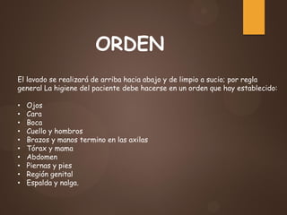 El lavado se realizará de arriba hacia abajo y de limpio a sucio; por regla
general La higiene del paciente debe hacerse en un orden que hay establecido:
• Ojos
• Cara
• Boca
• Cuello y hombros
• Brazos y manos termino en las axilas
• Tórax y mama
• Abdomen
• Piernas y pies
• Región genital
• Espalda y nalga.
ORDEN
 