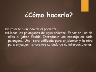 ¿Cómo hacerlo?
₪Situarse a un lado de el paciente.
₪Llenar las palanganas de agua caliente. Echar en una de
ellas el jabón líquido. Introducir una esponja en cada
palangana. Una será utilizada para enjabonar y la otra
para enjuagar; tendremos cuidado de no intercambiarlas.
 
