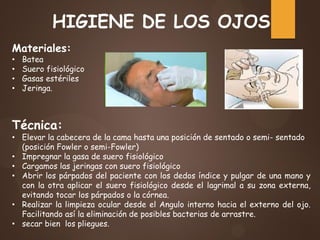HIGIENE DE LOS OJOS
Materiales:
• Batea
• Suero fisiológico
• Gasas estériles
• Jeringa.
Técnica:
• Elevar la cabecera de la cama hasta una posición de sentado o semi- sentado
(posición Fowler o semi-Fowler)
• Impregnar la gasa de suero fisiológico
• Cargamos las jeringas con suero fisiológico
• Abrir los párpados del paciente con los dedos índice y pulgar de una mano y
con la otra aplicar el suero fisiológico desde el lagrimal a su zona externa,
evitando tocar los párpados o la córnea.
• Realizar la limpieza ocular desde el Angulo interno hacia el externo del ojo.
Facilitando así la eliminación de posibles bacterias de arrastre.
• secar bien los pliegues.
 