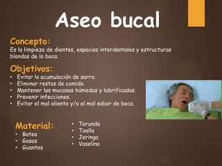 Aseo bucal
Concepto:
Es la limpieza de dientes, espacios interdentales y estructuras
blandas de la boca.
Objetivos:
• Evitar la acumulación de sarro.
• Eliminar restos de comida.
• Mantener las mucosas húmedas y lubrificadas.
• Prevenir infecciones.
• Evitar el mal aliento y/o el mal sabor de boca.
Material:
• Batea
• Gasas
• Guantes
• Torunda
• Toalla
• Jeringa
• Vaselina
 