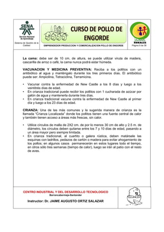 Sistema de Gestión de la
Calidad EMPRENDEDOR PRODUCCION Y COMERCIALIZACION POLLO DE ENGORDE Página 9 de 38
CENTRO INDUSTRIAL Y DEL DESARROLLO TECNOLOGICO
Barrancabermeja-Santander
Instructor: Dr. JAIME AUGUSTO ORTIZ SALAZAR
La cama: debe ser de 10 cm. de altura, se puede utilizar viruta de madera,
cascarilla de arroz o café, la cama nunca podrá estar húmeda.
VACUNACION Y MEDICINA PREVENTIVA: Reciba a los pollitos con un
antibiótico al agua y manténgalo durante los tres primeros días. El antibiótico
puede ser: Ampicilina, Tetraciclina, Terramicina.
• Vacunar contra la enfermedad de New Castle a los 8 días y luego a los
veintitrés días de edad.
• En crianza tradicional puede recibir los pollitos con 1 cucharada de azúcar por
galón de agua y mantenerla durante tres días.
• En crianza tradicional vacune contra la enfermedad de New Castle al primer
día y luego a los 23 días de edad.
CRIANZA: Una de las más comunes y la sugerida manera de crianza es la
llamada “Crianza Localizada” donde los pollitos tienen una fuente central de calor
y también tienen acceso a áreas más frescas, sin calor.
• Utilice círculos de malla de 2X2 cm. de por lo menos 30 cm de alto y 2.5 m. de
diámetro, los círculos deben quitarse entre los 7 y 10 días de edad, pasando a
un área mayor pero siempre limitada.
• En crianza tradicional, al cuartito o galera rústica, deben matársele las
esquinas con ladrillos, pedazos de cartón o madera para evitar ahogamiento de
los pollos; en algunos casos permanecerán en estos lugares todo el tiempo,
en otros sólo tres semanas (tiempo de calor), luego se irán al patio con el resto
de aves.
 