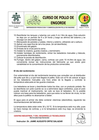 Sistema de Gestión de la
Calidad EMPRENDEDOR PRODUCCION Y COMERCIALIZACION POLLO DE ENGORDE Página 11 de 38
CENTRO INDUSTRIAL Y DEL DESARROLLO TECNOLOGICO
Barrancabermeja-Santander
Instructor: Dr. JAIME AUGUSTO ORTIZ SALAZAR
10.Desinfectar los tanques y tuberías con yodo 5 mi./ litro de agua. Esta solución
se deja por un periodo de 8 a 24 horas y luego se elimina del sistema y se
enjuaga con abundante agua.
11.Blanqueado de paredes y culatas, interno y externo, utilizando cal o carburo.
12.Aplicar una capa fina de cal a los pisos. (la cal desinfecta).
13.Encortinado del galpón.
14.Entrada de la viruta para la cama.
15.Instalar la criadora, guarda criadora, y termómetro.
16.Instalar bandejas de recibimiento, entrar los bebederos manuales y báscula,
previamente desinfectados.
17.Colocar la poceta de desinfección.
18.Fumigar, dentro del galpón, cama, cortinas con yodo 10 ml./litro de agua. (es
conveniente revisar las instrucciones del fabricante ya que existe gran
variabilidad en la concentración de los productos comerciales.
El día del recibimiento:
Con anterioridad al día del recibimiento tenemos que consultar con el distribuidor
del pollo qué día y a qué hora llegará el pollito. Esto con el fin de colocar al agua
en los bebederos manuales una hora antes de la llegada y controlar la
temperatura adecuada en las guarda criadoras.
Los bebederos se lavan y desinfectan todos los días, con un producto yodado. No
se desinfecta con yodo cuando se va a administrar algún antibiótico, pues el yodo
puede inactivar el medicamento, tan solo se lava el bebedero. En lo posible
colocar una base para los bebederos, para que estos no se llenen de viruta, no tan
altos pues lo pollitos no alcanzarían a beber.
El agua para el primer día debe contener vitaminas (electrolitos), siguiendo las
recomendaciones del fabricante.
La temperatura debe estar entre 30 y 32 ºC. Si la temperatura está muy alta, pues
se hace manejo de cortinas, y si la temperatura está muy baja, se enciende la
criadora.
 
