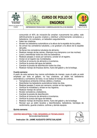 Sistema de Gestión de la
Calidad EMPRENDEDOR PRODUCCION Y COMERCIALIZACION POLLO DE ENGORDE Página 15 de 38
CENTRO INDUSTRIAL Y DEL DESARROLLO TECNOLOGICO
Barrancabermeja-Santander
Instructor: Dr. JAIME AUGUSTO ORTIZ SALAZAR
consumido el 40% de iniciación.Se amplían nuevamente los pollos, sale
definitivamente la guarda criadora y distribuir uniformemente comederos y
bebederos. Un comedero, un bebedero seguidamente.
• Salen las criadoras.
• Nivelar los bebederos automáticos a la altura de la espalda de los pollos.
• Se arman los comederos tubulares, y se gradúan a la altura de la espalda
del pollo.
• Se llenan los comederos tubulares de alimento.
• Realizar manejo de las camas. (Siempre muy temprano o en las noches)
• Lavar y desinfectar todos los días los bebederos.
• Realizar pesajes 2 veces por semana y anotar en el registro.
• Anotar en el registro las mortalidades.
• Verificar el consumo de alimento e inventarios.
• Verificar la pureza del agua de bebida.
• Cambiar la poceta de desinfección todos los días.
• Realizar manejo de limpieza dentro, fuera del galpón y de la bodega.
Cuarta semana:
A partir de esta semana hay menos actividades de manejo, pues el pollo ya está
ampliado por todo el galpón, no hay criadoras, ya están los bebederos
automáticos y comederos de tolva, no se realiza el manejo de cortinas.
• Temperatura ambiente (Climas cálidos y medios).
• Desinfectar los bebederos automáticos todos los días.
• Realizar pesajes 2 veces por semana y anotar en los registros.
• Verificar la mortalidad y anotar en los registros.
• Realizar manejo de camas.
• Nivelar comederos y bebederos.
• Cambiar la poceta de desinfección.
• Verificar el consumo de alimento e inventarios.
• Verificar la pureza del agua de bebida.
• Realizar manejo de limpieza dentro, fuera del galpón y de la bodega.
• Revisar que ya estén lavados y desinfectados, bebederos, bandejas de
recibimiento, guarda criadora, cortinas y demás equipos.
Quinta semana:
 