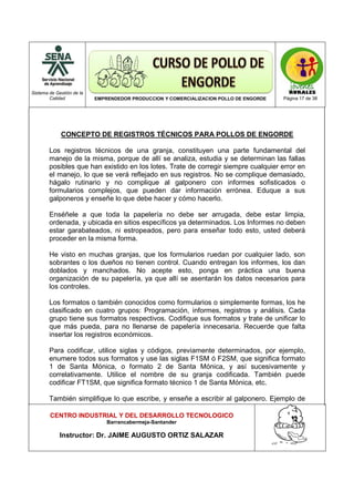 Sistema de Gestión de la
Calidad EMPRENDEDOR PRODUCCION Y COMERCIALIZACION POLLO DE ENGORDE Página 17 de 38
CENTRO INDUSTRIAL Y DEL DESARROLLO TECNOLOGICO
Barrancabermeja-Santander
Instructor: Dr. JAIME AUGUSTO ORTIZ SALAZAR
CONCEPTO DE REGISTROS TÉCNICOS PARA POLLOS DE ENGORDE
Los registros técnicos de una granja, constituyen una parte fundamental del
manejo de la misma, porque de allí se analiza, estudia y se determinan las fallas
posibles que han existido en los lotes. Trate de corregir siempre cualquier error en
el manejo, lo que se verá reflejado en sus registros. No se complique demasiado,
hágalo rutinario y no complique al galponero con informes sofisticados o
formularios complejos, que pueden dar información errónea. Eduque a sus
galponeros y enseñe lo que debe hacer y cómo hacerlo.
Enséñele a que toda la papelería no debe ser arrugada, debe estar limpia,
ordenada, y ubicada en sitios específicos ya determinados. Los Informes no deben
estar garabateados, ni estropeados, pero para enseñar todo esto, usted deberá
proceder en la misma forma.
He visto en muchas granjas, que los formularios ruedan por cualquier lado, son
sobrantes o los dueños no tienen control. Cuando entregan los informes, los dan
doblados y manchados. No acepte esto, ponga en práctica una buena
organización de su papelería, ya que allí se asentarán los datos necesarios para
los controles.
Los formatos o también conocidos como formularios o simplemente formas, los he
clasificado en cuatro grupos: Programación, informes, registros y análisis. Cada
grupo tiene sus formatos respectivos. Codifique sus formatos y trate de unificar lo
que más pueda, para no llenarse de papelería innecesaria. Recuerde que falta
insertar los registros económicos.
Para codificar, utilice siglas y códigos, previamente determinados, por ejemplo,
enumere todos sus formatos y use las siglas F1SM ó F2SM, que significa formato
1 de Santa Mónica, o formato 2 de Santa Mónica, y así sucesivamente y
correlativamente. Utilice el nombre de su granja codificada. También puede
codificar FT1SM, que significa formato técnico 1 de Santa Mónica, etc.
También simplifique lo que escribe, y enseñe a escribir al galponero. Ejemplo de
 