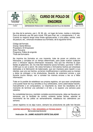 Sistema de Gestión de la
Calidad EMPRENDEDOR PRODUCCION Y COMERCIALIZACION POLLO DE ENGORDE Página 18 de 38
CENTRO INDUSTRIAL Y DEL DESARROLLO TECNOLOGICO
Barrancabermeja-Santander
Instructor: Dr. JAIME AUGUSTO ORTIZ SALAZAR
los días de la semana, use L, M, Mi, etc., en lugar de lunes, martes o miércoles.
Para el alimento use INI para inicial, FIN para final, etc. o simplemente I, F, etc.
Cuando su negocio tenga otras líneas agropecuarias, o cría pollos, cerdos, aves
de postura, etc., entonces encabece sus formatos, de la siguiente forma:
Código del formato
Granja: Santa Mónica
Propietario: El Emperador
Área: Pecuaria
Programa: Pollos de engorde
Título del formulario
No imprima los formatos en una imprenta, trate de poner en práctica con
fotocopias y corríjalos en un tiempo determinado, para poder evaluar cualquier
error o introducir alguna información necesaria. Vea que los informes le sean
fáciles al galponero, etc. Es más fácil desechar pocos formatos, que tener 1.000 ó
2.000 que no van a servir. He vistos formatos o formularios hechos por empresas
dedicadas a la fabricación de balanceado, que son impresos para repartir a sus
clientes, que una vez hechos, ya tenían modificaciones o cambios para su manejo
y éstos se entregan a los productores, llevando de antemano errores y que
durante mucho tiempo, van a cometer los mismos errores o les va a faltar
información.
Trate en lo posible de establecer sus propios registros, sin que sean complicados
y los puede hacer de muy sencillos a muy sofisticados, como usted desee hacerlo,
manualmente o en computadora. Lo importante es, tener los resultados en el
momento de terminar una actividad o el lote y no esperar una semana para
saberlos.
Su contabilidad técnica y también contable económicamente, debe ser llevada por
semanas, por la facilidad de control, evitando tantas fechas, además el
movimiento de los pollos es semanalmente, establezca los calendarios por
semana.
Llevar registros no es algo nuevo, siempre los productores de pollo han llevado
 