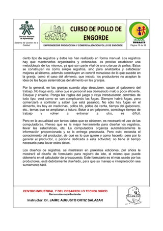 Sistema de Gestión de la
Calidad EMPRENDEDOR PRODUCCION Y COMERCIALIZACION POLLO DE ENGORDE Página 19 de 38
CENTRO INDUSTRIAL Y DEL DESARROLLO TECNOLOGICO
Barrancabermeja-Santander
Instructor: Dr. JAIME AUGUSTO ORTIZ SALAZAR
cierto tipo de registros y éstos los han realizado en forma manual. Los registros
hay que mantenerlos organizados y ordenados, es preciso establecer una
metodología de los mismos, ya que son parte vital de una crianza de pollos. Estos
se constituyen no como simple registros, sino para analizarlos y establecer
mejoras al sistema, además constituyen un control minucioso de lo que sucede en
la granja, como el caso del alimento, que insisto, los productores no aceptan la
idea de las fugas sistemáticas del alimento en las granjas.
Por lo general, en las granjas cuando algo descubren, sacan al galponero del
trabajo. No haga esto, salvo que el personal sea demasiado malo y poco eficiente.
Eduque y enseñe. Ponga las reglas del juego y vaya introduciendo controles de
todo tipo, verá como se van complicando las fugas. Siempre habrá fugas, pero
comenzará a controlar y saber que está pasando. No sólo hay fugas en el
alimento, las hay en medicinas, pollos bb, pollos de venta, tiempo del galponero,
etc., temas que se ampliaran a futuro. Botar a un galponero, constituye tiempo de
trabajo y volver a entrenar a otro, es difícil.
Pero en la actualidad con tantos datos que se obtienen, es necesario el uso de las
computadoras. Pienso que es la mejor herramienta para diseñar los registros,
llevar las estadísticas, etc. La computadora organiza automáticamente la
información proporcionada y se la entrega procesada. Pero esto, necesita el
conocimiento del productor, de qué es lo que quiere y como hacerlo, pero por lo
general el productor, o persona dedicada a esta actividad, no tiene el tiempo
necesario para llevar estos datos.
Los diseños de registros, se mostraran en próximas ediciones, por ahora le
mostraré el diseño de formulario para registro de lote, el mismo que puede
obtenerlo en el calculador de presupuesto. Este formulario es el más usado por los
productores, está debidamente diseñado, para que su manejo e interpretación sea
sumamente fácil.
 