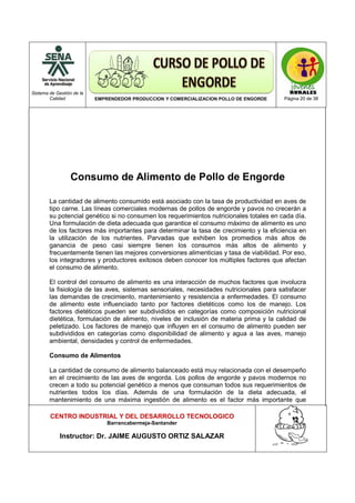 Sistema de Gestión de la
Calidad EMPRENDEDOR PRODUCCION Y COMERCIALIZACION POLLO DE ENGORDE Página 20 de 38
CENTRO INDUSTRIAL Y DEL DESARROLLO TECNOLOGICO
Barrancabermeja-Santander
Instructor: Dr. JAIME AUGUSTO ORTIZ SALAZAR
Consumo de Alimento de Pollo de Engorde
La cantidad de alimento consumido está asociado con la tasa de productividad en aves de
tipo carne. Las líneas comerciales modernas de pollos de engorde y pavos no crecerán a
su potencial genético si no consumen los requerimientos nutricionales totales en cada día.
Una formulación de dieta adecuada que garantice el consumo máximo de alimento es uno
de los factores más importantes para determinar la tasa de crecimiento y la eficiencia en
la utilización de los nutrientes. Parvadas que exhiben los promedios más altos de
ganancia de peso casi siempre tienen los consumos más altos de alimento y
frecuentemente tienen las mejores conversiones alimenticias y tasa de viabilidad. Por eso,
los integradores y productores exitosos deben conocer los múltiples factores que afectan
el consumo de alimento.
El control del consumo de alimento es una interacción de muchos factores que involucra
la fisiología de las aves, sistemas sensoriales, necesidades nutricionales para satisfacer
las demandas de crecimiento, mantenimiento y resistencia a enfermedades. El consumo
de alimento este influenciado tanto por factores dietéticos como los de manejo. Los
factores dietéticos pueden ser subdivididos en categorías como composición nutricional
dietética, formulación de alimento, niveles de inclusión de materia prima y la calidad de
peletizado. Los factores de manejo que influyen en el consumo de alimento pueden ser
subdivididos en categorías como disponibilidad de alimento y agua a las aves, manejo
ambiental, densidades y control de enfermedades.
Consumo de Alimentos
La cantidad de consumo de alimento balanceado está muy relacionada con el desempeño
en el crecimiento de las aves de engorda. Los pollos de engorde y pavos modernos no
crecen a todo su potencial genético a menos que consuman todos sus requerimientos de
nutrientes todos los días. Además de una formulación de la dieta adecuada, el
mantenimiento de una máxima ingestión de alimento es el factor más importante que
 
