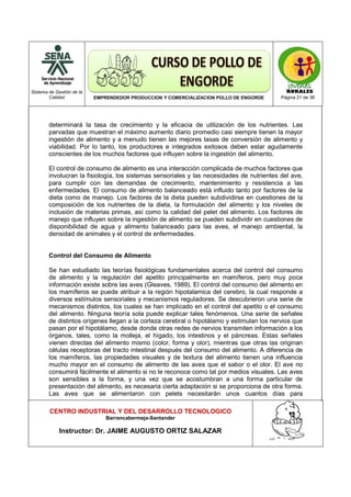 Sistema de Gestión de la
Calidad EMPRENDEDOR PRODUCCION Y COMERCIALIZACION POLLO DE ENGORDE Página 21 de 38
CENTRO INDUSTRIAL Y DEL DESARROLLO TECNOLOGICO
Barrancabermeja-Santander
Instructor: Dr. JAIME AUGUSTO ORTIZ SALAZAR
determinará la tasa de crecimiento y la eficacia de utilización de los nutrientes. Las
parvadas que muestran el máximo aumento diario promedio casi siempre tienen la mayor
ingestión de alimento y a menudo tienen las mejores tasas de conversión de alimento y
viabilidad. Por lo tanto, los productores e integrados exitosos deben estar agudamente
conscientes de los muchos factores que influyen sobre la ingestión del alimento.
El control de consumo de alimento es una interacción complicada de muchos factores que
involucran la fisiología, los sistemas sensoriales y las necesidades de nutrientes del ave,
para cumplir con las demandas de crecimiento, mantenimiento y resistencia a las
enfermedades. El consumo de alimento balanceado está influido tanto por factores de la
dieta como de manejo. Los factores de la dieta pueden subdividirse en cuestiones de la
composición de los nutrientes de la dieta, la formulación del alimento y los niveles de
inclusión de materias primas, así como la calidad del pelet del alimento. Los factores de
manejo que influyen sobre la ingestión de alimento se pueden subdividir en cuestiones de
disponibilidad de agua y alimento balanceado para las aves, el manejo ambiental, la
densidad de animales y el control de enfermedades.
Control del Consumo de Alimento
Se han estudiado las teorías fisiológicas fundamentales acerca del control del consumo
de alimento y la regulación del apetito principalmente en mamíferos, pero muy poca
información existe sobre las aves (Gleaves, 1989). El control del consumo del alimento en
los mamíferos se puede atribuir a la región hipotalamica del cerebro, la cual responde a
diversos estímulos sensoriales y mecanismos reguladores. Se descubrieron una serie de
mecanismos distintos, los cuales se han implicado en el control del apetito o el consumo
del alimento. Ninguna teoría sola puede explicar tales fenómenos. Una serie de señales
de distintos orígenes llegan a la corteza cerebral o hipotálamo y estimulan los nervios que
pasan por el hipotálamo, desde donde otras redes de nervios transmiten información a los
órganos, tales, como la molleja, el hígado, los intestinos y el páncreas. Estas señales
vienen directas del alimento mismo (color, forma y olor), mientras que otras las originan
células receptoras del tracto intestinal después del consumo del alimento. A diferencia de
los mamíferos, las propiedades visuales y de textura del alimento tienen una influencia
mucho mayor en el consumo de alimento de las aves que el sabor o el olor. El ave no
consumirá fácilmente el alimento si no le reconoce como tal por medios visuales. Las aves
son sensibles a la forma, y una vez que se acostumbran a una forma particular de
presentación del alimento, es necesaria cierta adaptación si se proporciona de otra forma.
Las aves que se alimentaron con pelets necesitarán unos cuantos días para
 