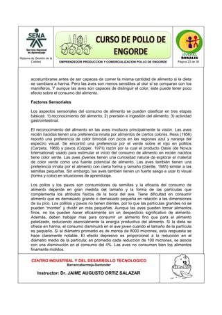 Sistema de Gestión de la
Calidad EMPRENDEDOR PRODUCCION Y COMERCIALIZACION POLLO DE ENGORDE Página 22 de 38
CENTRO INDUSTRIAL Y DEL DESARROLLO TECNOLOGICO
Barrancabermeja-Santander
Instructor: Dr. JAIME AUGUSTO ORTIZ SALAZAR
acostumbrarse antes de ser capaces de comer la misma cantidad de alimento si la dieta
se cambiara a harina. Pero las aves son menos sensibles al olor si se comparan con los
mamíferos. Y aunque las aves son capaces de distinguir el color, este puede tener poco
efecto sobre el consumo del alimento.
Factores Sensoriales
Los aspectos sensoriales del consumo de alimento se pueden clasificar en tres etapas
básicas: 1) reconocimiento del alimento; 2) prensión e ingestión del alimento; 3) actividad
gastrointestinal.
El reconocimiento del alimento en las aves involucra principalmente la visión. Las aves
recién nacidas tienen una preferencia innata por alimentos de ciertos colores. Hess (1956)
reportó una preferencia de color bimodal con picos en las regiones azul y naranja del
espectro visual. Se encontró una preferencia por el verde sobre el rojo en pollitos
(Carpeta, 1969) y pavos (Copper, 1971) razón por la cual el producto Oasis (de Novus
International) usado para estimular el inicio del consumo de alimento en recién nacidos
tiene color verde. Las aves jóvenes tienen una curiosidad natural de explorar el material
de color verde como una fuente potencial de alimento. Las aves también tienen una
preferencia innata por el alimento con cierta forma y tamaño (Gentle, 1985) similar a las
semillas pequeñas. Sin embargo, las aves también tienen un fuerte sesgo a usar lo visual
(forma y color) en situaciones de aprendizaje.
Los pollos y los pavos son consumidores de semillas y la eficacia del consumo de
alimento depende en gran medida del tamaño y la forma de las partículas que
complementa los atributos físicos de la boca del ave. Tiene dificultad en consumir
alimento que es demasiado grande o demasiado pequeña en relación a las dimensiones
de su pico. Los pollitos y pavos no tienen dientes, por lo que las partículas grandes no se
pueden “morder” y dividir en más pequeñas. Aunque las aves pueden tomar alimentos
finos, no los pueden hacer eficazmente sin un desperdicio significativo de alimento.
Además, deben trabajar mas para consumir un alimento fino que para el alimento
peletizado, reduciendo esencialmente la energía productiva del alimento. Si la dieta se
ofrece en harina, el consumo disminuirá en el ave joven cuando el tamaño de la partícula
es pequeño. Si el diámetro promedio es de menos de 8000 micrones, esta respuesta se
hace claramente notable. El efecto depresivo es proporcional a la reducción en el
diámetro medio de la partícula; en promedio cada reducción de 100 micrones, se asocia
con una disminución en el consumo del 4%. Las aves no consumen bien los alimentos
finamente molidos.
 