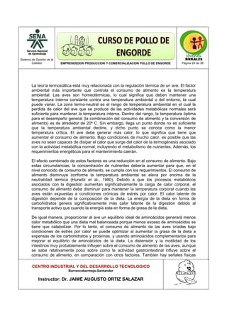 Sistema de Gestión de la
Calidad EMPRENDEDOR PRODUCCION Y COMERCIALIZACION POLLO DE ENGORDE Página 24 de 38
CENTRO INDUSTRIAL Y DEL DESARROLLO TECNOLOGICO
Barrancabermeja-Santander
Instructor: Dr. JAIME AUGUSTO ORTIZ SALAZAR
La teoría termostática está muy relacionada con la regulación térmica de un ave. El factor
ambiental más importante que controla el consumo de alimento es la temperatura
ambiental. Las aves son homeotérmicas, lo cual significa que deben mantener una
temperatura interna constante contra una temperatura ambiental o del entorno, la cual
puede variar. La zona termo-neutral es el rango de temperatura ambiental en el cual la
perdida de calor del ave que se produce de las actividades metabólicas normales será
suficiente para mantener la temperatura interna. Dentro del rango, la temperatura óptima
para el desempeño general (la combinación del consumo de alimento y la conversión de
alimento) es de alrededor de 20º C. Sin embargo, llega un punto donde no es suficiente
que la temperatura ambiental decline, y dicho punto se conoce como la menor
temperatura crítica. El ave debe generar más calor, lo que significa que tiene que
aumentar el consumo de alimento. Bajo condiciones de mucho calor, es posible que las
aves no sean capaces de disipar el calor que surge del calor de la termogénesis asociado
con la actividad metabólica normal, incluyendo el metabolismo de nutrientes. Además, los
requerimientos energéticos para el mantenimiento caerán.
El efecto combinado de estos factores es una reducción en el consumo de alimento. Bajo
estas circunstancias, la concentración de nutrientes debería aumentar para que, en el
nivel conocido de consumo de alimento, se cumpla con los requerimientos. El consumo de
alimento disminuye conforme la temperatura ambiental se eleva por encima de la
neutralidad térmica (Hurwitz et al., 1980). Debido a que los procesos metabólicos
asociados con la digestión aumentan significativamente la carga de calor corporal, el
consumo de alimento debe disminuir para mantener la temperatura corporal cuando las
aves están expuestas a condiciones crónicas de estrés por calor. El calor latente de
digestión depende de la composición de la dieta. La energía de la dieta en forma de
carbohidratos genera significativamente más calor latente de la digestión debido al
transporte activo que cuando la energía esta en forma de grasa de la dieta.
De igual manera, proporcionar al ave un equilibrio ideal de aminoácidos generará menos
calor metabólico que una dieta mal balanceada porque menos exceso de aminoácidos se
tiene que catabolizar. Por lo tanto, el consumo de alimento de las aves criadas bajo
condiciones de estrés por calor se puede optimizar al aumentar la grasa de la dieta a
expensas de los carbohidratos y proteínas, y usando aminoácidos complementarios para
mejorar el equilibrio de aminoácidos de la dieta. La distensión y la motilidad de los
intestinos muy probablemente influyen sobre el consumo de alimento de las aves, aunque
se sabe relativamente poco sobre como la actividad gastrointestinal influye sobre el
consumo de alimento, en comparación con otros factores. También hay señales físicas
 