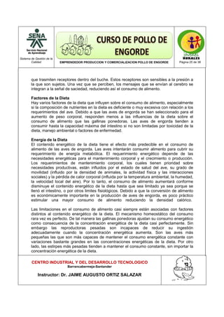 Sistema de Gestión de la
Calidad EMPRENDEDOR PRODUCCION Y COMERCIALIZACION POLLO DE ENGORDE Página 25 de 38
CENTRO INDUSTRIAL Y DEL DESARROLLO TECNOLOGICO
Barrancabermeja-Santander
Instructor: Dr. JAIME AUGUSTO ORTIZ SALAZAR
que trasmiten receptores dentro del buche. Estos receptores son sensibles a la presión a
la que son sujetos. Una vez que se perciben, los mensajes que se envían al cerebro se
integran a la señal de saciedad, reduciendo así el consumo de alimento.
Factores de la Dieta
Hay varios factores de la dieta que influyen sobre el consumo de alimento, especialmente
si la composición de nutrientes en la dieta es deficiente o muy excesiva con relación a los
requerimientos del ave. Debido a que las aves de engorda se han seleccionado para el
aumento de peso corporal, responden menos a las influencias de la dieta sobre el
consumo de alimento que las gallinas ponedoras. Las aves de engorda tienden a
consumir hasta la capacidad máxima del intestino si no son limitadas por toxicidad de la
dieta, manejo ambiental o factores de enfermedad.
Energía de la Dieta
El contenido energético de la dieta tiene el efecto más predecible en el consumo de
alimento de las aves de engorda. Las aves intentarán consumir alimento para cubrir su
requerimiento de energía metabólica. El requerimiento energético depende de las
necesidades energéticas para el mantenimiento corporal y el crecimiento o producción.
Los requerimientos de mantenimiento corporal, los cuales tienen prioridad sobre
necesidades productivas, están influidos por el estado de salud del ave, su grado de
movilidad (influido por la densidad de animales, la actividad física y las interacciones
sociales) y la pérdida de calor corporal (influida por la temperatura ambiental, la humedad,
la velocidad local del aire). Por lo tanto, el consumo de alimento aumentará conforme
disminuye el contenido energético de la dieta hasta que sea limitado ya sea porque se
llenó el intestino, o por otros limites fisiológicos. Debido a que la conversión de alimento
es económicamente importante en la producción de aves de engorda, es poco práctico
estimular una mayor consumo de alimento reduciendo la densidad calórico.
Las limitaciones en el consumo de alimento casi siempre están asociadas con factores
distintos al contenido energético de la dieta. El mecanismo homeostático del consumo
rara vez es perfecto. De tal manera las gallinas ponedoras ajustan su consumo energético
como consecuencia de la concentración energética de la dieta casi perfectamente. Sin
embargo las reproductoras pesadas son incapaces de reducir su ingestión
adecuadamente cuando la concentración energética aumenta. Son las aves más
pequeñas las que son más capaces de mantener el consumo energética constante con
variaciones bastante grandes en las concentraciones energéticas de la dieta. Por otro
lado, las estirpes más pesadas tienden a mantener el consumo constante, sin importar la
concentración energética de la dieta.
 
