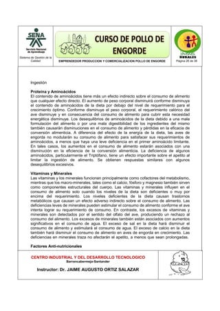 Sistema de Gestión de la
Calidad EMPRENDEDOR PRODUCCION Y COMERCIALIZACION POLLO DE ENGORDE Página 26 de 38
CENTRO INDUSTRIAL Y DEL DESARROLLO TECNOLOGICO
Barrancabermeja-Santander
Instructor: Dr. JAIME AUGUSTO ORTIZ SALAZAR
Ingestión
Proteína y Aminoácidos
El contenido de aminoácidos tiene más un efecto indirecto sobre el consumo de alimento
que cualquier efecto directo. El aumento de peso corporal disminuirá conforme disminuya
el contenido de aminoácidos de la dieta por debajo del nivel de requerimiento para el
crecimiento óptimo. Conforme disminuye el peso corporal, el requerimiento calórico del
ave disminuye y en consecuencia del consumo de alimento para cubrir esta necesidad
energética disminuye. Los desequilibrios de aminoácidos de la dieta debido a una mala
formulación del alimento o por una mala digestibilidad de los ingredientes del mismo
también causarán disminuciones en el consumo de alimento y pérdidas en la eficacia de
conversión alimenticia. A diferencia del efecto de la energía de la dieta, las aves de
engorda no modularán su consumo de alimento para satisfacer sus requerimientos de
aminoácidos, a menos que haya una leve deficiencia en el primer aminoácido limitante.
En tales casos, los aumentos en el consumo de alimento estarán asociados con una
disminución en la eficiencia de la conversión alimenticia. La deficiencia de algunos
aminoácidos, particularmente el Triptófano, tiene un efecto importante sobre el apetito al
limitar la ingestión de alimento. Se obtienen respuestas similares con algunos
desequilibrios excesivos.
Vitaminas y Minerales
Las vitaminas y los minerales funcionan principalmente como cofactores del metabolismo,
mientras que los macro-minerales, tales como el calcio, fósforo y magnesio también sirven
como componentes estructurales del cuerpo. Las vitaminas y minerales influyen en el
consumo de alimento solo cuando los niveles de la dieta son deficientes o muy por
encima del requerimiento. Los niveles deficientes de la dieta causan trastornos
metabólicos que causan un efecto adverso indirecto sobre el consumo de alimento. Las
deficiencias leves de minerales pueden estimular el consumo de alimento conforme el ave
intenta lograr su requerimiento de consumo. En contraste, los excesos de vitaminas y
minerales son detectados por el sentido del olfato del ave, produciendo un rechazo al
consumo del alimento. Los excesos de minerales también están asociados con aumentos
significativos en el consumo de agua. El exceso de sal en la dieta hará disminuir el
consumo de alimento y estimulará el consumo de agua. El exceso de calcio en la dieta
también hará disminuir el consumo de alimento en aves de engorda en crecimiento. Las
deficiencias en minerales traza no afectarán el apetito, a menos que sean prolongadas.
Factores Anti-nutricionales
 