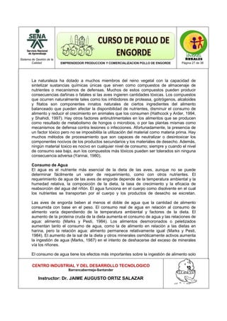 Sistema de Gestión de la
Calidad EMPRENDEDOR PRODUCCION Y COMERCIALIZACION POLLO DE ENGORDE Página 27 de 38
CENTRO INDUSTRIAL Y DEL DESARROLLO TECNOLOGICO
Barrancabermeja-Santander
Instructor: Dr. JAIME AUGUSTO ORTIZ SALAZAR
La naturaleza ha dotado a muchos miembros del reino vegetal con la capacidad de
sintetizar sustancias químicas únicas que sirven como compuestos de almacenaje de
nutrientes o mecanismos de defensas. Muchos de estos compuestos pueden producir
consecuencias dañinas o fatales si las aves ingieren cantidades tóxicas. Los compuestos
que ocurren naturalmente tales como los inhibidores de proteasa, goitrógenos, alcaloides
y fitatos son componentes innatos naturales de ciertos ingredientes del alimento
balanceado que pueden afectar la disponibilidad de nutrientes, disminuir el consumo de
alimento y reducir el crecimiento en animales que los consumen (Hathcock y Arder, 1994,
y Shahidi, 1997). Hay otros factores antinutrimentales en los alimentos que se producen
como resultado de metabolismo de hongos o microbios, o por las plantas mismas como
mecanismos de defensa contra lesiones o infecciones. Afortunadamente, la presencia de
un factor tóxico pero no se imposibilita la utilización del material como materia prima. Hay
muchos métodos de procesamiento que son capaces de neutralizar o desintoxicar los
componentes nocivos de los productos secundarios y los materiales de desecho. Además,
ningún material toxico es nocivo en cualquier nivel de consumo; siempre y cuando el nivel
de consumo sea bajo, aun los compuestos más tóxicos pueden ser tolerados sin ninguna
consecuencia adversa (Yannai, 1980).
Consumo de Agua
El agua es el nutriente más esencial de la dieta de las aves, aunque no se puede
determinar fácilmente un valor de requerimiento, como con otros nutrientes. El
requerimiento de agua de las aves de engorde depende de la temperatura ambiental y la
humedad relativa, la composición de la dieta, la tasa de crecimiento y la eficacia de
reabsorción del agua del riñón. El agua funciona en el cuerpo como disolvente en el cual
los nutrientes se transportan por el cuerpo y los productos de desecho se excretan.
Las aves de engorda beben al menos el doble de agua que la cantidad de alimento
consumida con base en el peso. El consumo real de agua en relación al consumo de
alimento varía dependiendo de la temperatura ambiental y factores de la dieta. El
aumento de la proteína cruda de la dieta aumenta el consumo de agua y las relaciones de
agua: alimento (Marks y Pesti, 1984). Los alimentos desmoronados o peletizados
aumentan tanto el consumo de agua, como la de alimento en relación a las dietas en
harina, pero la relación agua: alimento permanece relativamente igual (Marks y Pesti,
1984). El aumento de la sal de la dieta y otros minerales osmóticamente activos aumenta
la ingestión de agua (Marks, 1987) en el intento de deshacerse del exceso de minerales
vía los riñones.
El consumo de agua tiene los efectos más importantes sobre la ingestión de alimento solo
 