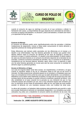 Sistema de Gestión de la
Calidad EMPRENDEDOR PRODUCCION Y COMERCIALIZACION POLLO DE ENGORDE Página 28 de 38
CENTRO INDUSTRIAL Y DEL DESARROLLO TECNOLOGICO
Barrancabermeja-Santander
Instructor: Dr. JAIME AUGUSTO ORTIZ SALAZAR
cuando el consumo de agua se restringe al punto en el que comienza a afectar la
hidratación del cuerpo. La disponibilidad del agua depende de la densidad de animales y
el acceso al espacio del bebedero, la ubicación y altura del bebedero, el diseño del mismo
y la capacidad de flujo del agua.
Factores de Manejo
El consumo de alimento puede variar significativamente entre las parvadas o distintas
instalaciones de alojamiento, incluso si todas están consumiendo el mismo alimento y
siguiendo prácticas de manejo general similares.
Estas diferencias casi siempre están asociadas con las diferencias en el manejo y el
desafío a las enfermedades. Hay tres factores generales de manejo que pueden tener
efectos aditivos sobre el consumo de alimento de las aves de engorda:1) acceso al
alimento y el agua; 2) estrés ambiental; y 3) desafío a las enfermedades. El efecto relativo
de cada uno de estos factores en el consumo de alimento depende de la densidad de los
animales. Conforme aumenta la densidad de animales, hay un aumento en la demanda y
competencia por los recursos básicos; alimento, agua, cama y aire. La atención a cada
uno de estos factores generales es crucial para que las aves consuman la cantidad de
alimento según su potencial genético.
Acceso al Alimento y el Agua
Las aves de engorda deben tener libre acceso, sin impedimentos, al alimento y al agua
cuando lo requieran desde el día de su colocación hasta el día que se les envía al
mercado. Se debe proporcionar suficiente espacio en el comedero y el bebedero para que
haya una competencia mínima entre las aves que se están alimentando. Los comederos y
bebederos nunca deben estar totalmente ocupados a lo largo del día porque las aves más
sumisas dentro de las parvadas no podrán consumir el alimento requerido ad libitum. Una
alta variabilidad en el peso corporal de la parvada es una indicación de que no hay
suficiente espacio del comedero por ave. Aún si hay suficiente espacio del comedero por
ave, la colocación de las líneas de alimentación debe ser tal, que todas las aves puedan
acceder el alimento sin una maniobra excesiva entre una multitud de otras aves.
La altura del comedero y el bebedero debe ajustarse adecuadamente para permitir a cada
ave acceder fácilmente al alimento sin demasiado desperdicio. Los comederos que están
colocados muy altos van a desalentar el consumo óptima de alimento de las aves más
 
