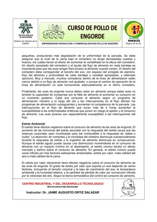 Sistema de Gestión de la
Calidad EMPRENDEDOR PRODUCCION Y COMERCIALIZACION POLLO DE ENGORDE Página 29 de 38
CENTRO INDUSTRIAL Y DEL DESARROLLO TECNOLOGICO
Barrancabermeja-Santander
Instructor: Dr. JAIME AUGUSTO ORTIZ SALAZAR
pequeñas, produciendo más degradación de la uniformidad de la parvada. Se debe
asegurar que el nivel de la cama bajo el comedero no tenga demasiadas cuestas y
huecos, los cuales tienen el efecto de aumentar la variabilidad en la altura del comedero.
Un diseño apropiado del comedero y el ajuste del flujo de alimento en cada bandeja es
importante para que las aves tengan fácil acceso al alimento cuando comen. El diseño del
comedero debe corresponder al tamaño del ave, con espacio del enrejado de alambre,
flujo del alimento y profundidad de cada bandeja o canaleta apropiados, y rellenado
oportuno. Muy a menudo, muchos comederos dentro de la línea de alimentación están
vacíos debido a un flujo de alimento mal ajustado, o porque el cambio de operación de la
línea de alimentación no está funcionando adecuadamente en el último comedero.
Finalmente, las aves de engorda nunca deben estar sin alimento porque estas aves no
tendrán la capacidad de compensar por la falta de alimento al aumentar su consumo en
un momento posterior. Cada ave consume el alimento según un programa de
alimentación rutinario a lo largo del día y las interrupciones en el flujo afectan los
programas de alimentación subsiguientes y aumentan la competencia de la parvada. Las
interrupciones en el flujo de alimento que duran más de 4 horas aumentan la
susceptibilidad a las enfermedades entéricas que ponen en riesgo el apetito y el consumo
de alimento. Las aves jóvenes son especialmente susceptibles a las interrupciones del
flujo.
Estrés Ambiental
El estrés tiene efectos negativos sobre el consumo de alimento de las aves de engorda. El
aumento de las hormonas del estrés asociado con la respuesta del estrés causa que las
reservas corporales sean movilizadas para dar combustible a la respuesta de “pelea o
huida". La absorción de nutrientes y la movilidad del intestino disminuye substancialmente
durante la respuesta de estrés y la ingestión de alimento disminuye en consecuencia.
Aunque el estrés agudo puede causar una disminución momentánea en el consumo de
alimento con un impacto mínimo en el desempeño, el estrés crónico tendrá un efecto
marcado y dañino sobre el consumo de alimento. En general, el estrés crónico puede
verse influido por tres factores estresantes ambientales: estrés por calor, mala calidad del
aire y mala calidad de la cama.
El estrés por calor claramente tiene efectos negativos sobre el consumo de alimento de
las aves de engorda. El grado de estrés por calor que soporta un ave depende de varios
factores, incluyendo el tamaño corporal y la tasa de crecimiento del ave, la temperatura
ambiental y la humedad relativa, y la cantidad de pérdida de calor por convección influida
por la velocidad del aire. Según la teoría termostática del control de consumo de alimento,
 
