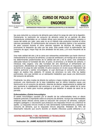 Sistema de Gestión de la
Calidad EMPRENDEDOR PRODUCCION Y COMERCIALIZACION POLLO DE ENGORDE Página 30 de 38
CENTRO INDUSTRIAL Y DEL DESARROLLO TECNOLOGICO
Barrancabermeja-Santander
Instructor: Dr. JAIME AUGUSTO ORTIZ SALAZAR
las aves reducirán su consumo de alimento para reducir la carga de calor de la digestión.
Ciertamente, la restricción de consumo de alimento antes de un período de altas
temperaturas ambientales es un método eficaz para prevenir la mortalidad, excesiva a
causa del estrés por calor, pero este no es el método más productivo durante el clima
caluroso persistente. El mantenimiento del consumo de alimento óptimo y los aumentos
de peso corporal durante el clima caluroso requiere de técnicas de manejo que
promueven la disipación de calor por las aves. Esto puede incluir la estimulación del
consumo de agua, mayor flujo de aire alrededor de las aves, y el rocío frecuente de la
caseta.
Una mala calidad del aire y de la cama son estresantes ambientales que harán disminuir
indirectamente el consumo de alimento. La tasa de ventilación y el manejo de la cama son
los determinantes predominantes de la calidad del aire y de la cama. Una ventilación
adecuada reduce la humedad del aire, el polvo, el amoníaco y el dióxido de carbono, e
introduce más oxigeno. Una alta humedad del aire disminuye el enfriamiento por
evaporación, afectándose así negativamente el consumo de alimento en respuesta a un
aumento en la carga de calor sensible. El polvo excesivo en el aire causa inflamación del
sistema pulmonar y estrés inmunológico, el cual disminuye el consumo de alimento,
según se explica más adelante. El exceso de amoníaco no solo irrita los tejidos
pulmonares, sino que también es un estresante metabólico que cause una disminución
del consumo de alimento.
Finalmente, los altos niveles de dióxido de carbono o bajos niveles de oxígeno en el aire
producen una disminución de la tasa metabólica que en última instancia causa una
disminución en el consumo de alimento. Además de afectar negativamente la calidad del
aire (aumenta la volatilización del amoníaco y el polvo), una mala calidad de la cama
también es un medio para muchos patógenos que desafían el estado de salud de la
parvada.
Enfermedades y Estrés Inmunológico
El estrés inmunológico causado por el desafió de las enfermedades tiene un efecto
bastante profundo e importante sobre el consumo de alimento. Aunque las enfermedades
entéricas tienen efectos obvios sobre la reducción del consumo de alimento, cualquier
antígeno (patógeno o vacunación) que produzca una respuesta inmune va a disminuir el
apetito. La respuesta inmune innata es más demandante nutrimentalmente y adversa al
consumo de alimento, que la respuesta inmune adquirida. Alrededor de 70% del
desempeño reducido que ocurre durante un desafío infeccioso puede atribuirse a un
 
