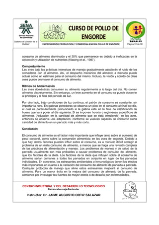 Sistema de Gestión de la
Calidad EMPRENDEDOR PRODUCCION Y COMERCIALIZACION POLLO DE ENGORDE Página 31 de 38
CENTRO INDUSTRIAL Y DEL DESARROLLO TECNOLOGICO
Barrancabermeja-Santander
Instructor: Dr. JAIME AUGUSTO ORTIZ SALAZAR
consumo de alimento disminuido y el 30% que permanece es debido a ineficacias en la
absorción y utilización de nutrientes (Klasing et al., 1987).
Comportamiento
Las aves bajo las prácticas intensivas de manejo gradualmente asociarán el ruido de los
comederos con el alimento. Así, el despacho mecánico del alimento a menudo puede
actuar como un estimulo para el consumo del mismo. Incluso, la visión y sonido de otras
aves puede promover el consumo de alimento.
Ritmos de Alimentación
Las aves domésticas consumen su alimento regularmente a lo largo del día. No comen
alimento discretamente. Sin embargo, un leve aumento en el consumo se puede observar
al principio y al final del período de luz.
Por otro lado, bajo condiciones de luz continua, el patrón de consumo es constante, sin
importar la hora. En gallinas ponedoras se observa un pico en el consumo al final del día,
el cual es particularmente pronunciado si la gallina esta en la fase de calcificación de
huevo que va a poner al día siguiente. Si se imponen horario o regímenes específicos de
alimentos (reducción en la cantidad de alimento que se está ofreciendo) en las aves,
entonces se observa una adaptación, conforme se vuelven capaces de consumir cierta
cantidad de alimento en un período más y más corto.
Conclusión
El consumo de alimento es el factor más importante que influye tanto sobre el aumento de
peso corporal, como sobre la conversión alimenticia en las aves de engorda. Debido a
que hay tantos factores pueden influir sobre el consumo, es a menudo difícil corregir el
problema de un mala consumo de alimento, a menos que se haga una revisión completa
de las prácticas de alimentación y manejo. Los problemas de manejo y de salud de la
parvada usualmente son más probables a causar problemas de consumo del alimento,
que los factores de la dieta. Los factores de la dieta que influyen sobre el consumo de
alimento serían comunes a todas las parvadas en conjunto en lugar de las parvadas
individuales. En contraste, los estresantes ambientales o inmunológicos tienen los efectos
más importantes en cuanto a la variación del consumo de alimento de parvada a parvada.
Cualquier protocolo de manejo que alivie estos estresantes mejorará el consumo de
alimento. Para un mayor éxito en la mejora del consumo de alimento de la parvada,
comience por investigar las fuentes de mayor estrés o de desafío por enfermedades.
 