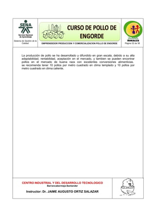 Sistema de Gestión de la
Calidad EMPRENDEDOR PRODUCCION Y COMERCIALIZACION POLLO DE ENGORDE Página 32 de 38
CENTRO INDUSTRIAL Y DEL DESARROLLO TECNOLOGICO
Barrancabermeja-Santander
Instructor: Dr. JAIME AUGUSTO ORTIZ SALAZAR
La producción de pollo se ha desarrollado y difundido en gran escala, debido a su alta
adaptabilidad, rentabilidad, aceptación en el mercado, y tambien se pueden encontrar
pollos en el mercado de buena raza con excelentes conversiones alimenticias.
se recomienda tener 10 pollos por metro cuadrado en clima templado y 10 pollos por
metro cuadrado en clima caliente.
 