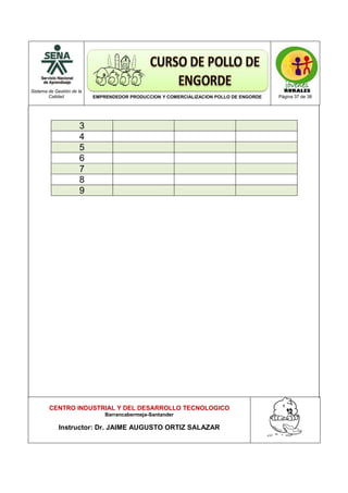 Sistema de Gestión de la
Calidad EMPRENDEDOR PRODUCCION Y COMERCIALIZACION POLLO DE ENGORDE Página 37 de 38
CENTRO INDUSTRIAL Y DEL DESARROLLO TECNOLOGICO
Barrancabermeja-Santander
Instructor: Dr. JAIME AUGUSTO ORTIZ SALAZAR
3
4
5
6
7
8
9
 