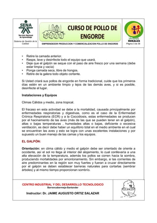 Sistema de Gestión de la
Calidad EMPRENDEDOR PRODUCCION Y COMERCIALIZACION POLLO DE ENGORDE Página 3 de 38
CENTRO INDUSTRIAL Y DEL DESARROLLO TECNOLOGICO
Barrancabermeja-Santander
Instructor: Dr. JAIME AUGUSTO ORTIZ SALAZAR
• Retire la camada anterior.
• Raspe, lave y desinfecte todo el equipo que usará.
• Deje que el galpón se seque con el paso de aire fresco por una semana (debe
estar limpia y vacía)
• Ponga camada seca, libre de hongos.
• Retire de la galera todo objeto cortante.
Si Usted criará sus pollos de engorde en forma tradicional, cuide que los primeros
días estén en un ambiente limpio y lejos de las demás aves, y si es posible,
desinfecte el lugar.
Instalaciones y Equipos
Climas Cálidos y medio, zona tropical.
El fracaso en esta actividad se debe a la mortalidad, causada principalmente por
enfermedades respiratorias y digestivas, como es el caso de la Enfermedad
Crónica Respiratoria (ECR) y a la Coccidiosis, estas enfermedades se producen
por el hacinamiento de las aves (más de las que se pueden tener en el galpón),
altas o bajas temperaturas , humedades altas o bajas, deficiente o excesiva
ventilación, es decir debe haber un equilibrio total en el medio ambiente en el cual
se encuentran las aves y esto se logra con unas excelentes instalaciones y por
supuesto un buen manejo de las camas y los equipos.
EL GALPÓN:
Orientación: en clima cálido y medio el galpón debe ser orientado de oriente a
occidente, así el sol no llega al interior del alojamiento, lo cual conllevaría a una
alta elevación de la temperatura, además los pollos se corren hacia la sombra,
produciendo mortalidades por amontonamiento. Sin embargo, si las corrientes de
aire predominantes en la región son muy fuertes y fueran a cruzar directamente
por el galpón se deben establecer barreras naturales para cortarlas (sembrar
árboles) y al mismo tiempo proporcionan sombrío.
 