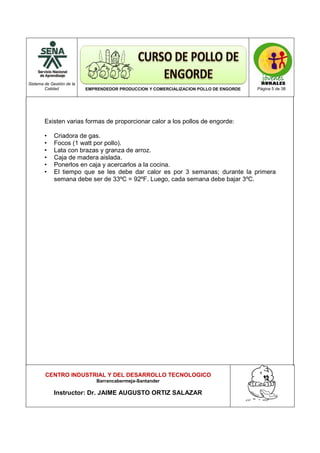 Sistema de Gestión de la
Calidad EMPRENDEDOR PRODUCCION Y COMERCIALIZACION POLLO DE ENGORDE Página 5 de 38
CENTRO INDUSTRIAL Y DEL DESARROLLO TECNOLOGICO
Barrancabermeja-Santander
Instructor: Dr. JAIME AUGUSTO ORTIZ SALAZAR
Existen varias formas de proporcionar calor a los pollos de engorde:
• Criadora de gas.
• Focos (1 watt por pollo).
• Lata con brazas y granza de arroz.
• Caja de madera aislada.
• Ponerlos en caja y acercarlos a la cocina.
• El tiempo que se les debe dar calor es por 3 semanas; durante la primera
semana debe ser de 33ºC = 92ºF. Luego, cada semana debe bajar 3ºC.
 