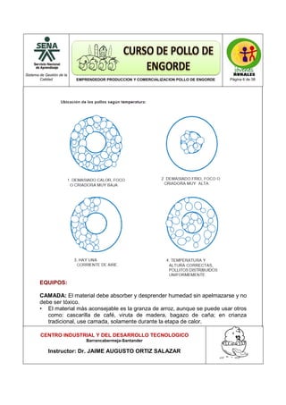 Sistema de Gestión de la
Calidad EMPRENDEDOR PRODUCCION Y COMERCIALIZACION POLLO DE ENGORDE Página 6 de 38
CENTRO INDUSTRIAL Y DEL DESARROLLO TECNOLOGICO
Barrancabermeja-Santander
Instructor: Dr. JAIME AUGUSTO ORTIZ SALAZAR
EQUIPOS:
CAMADA: El material debe absorber y desprender humedad sin apelmazarse y no
debe ser tóxico.
• El material más aconsejable es la granza de arroz, aunque se puede usar otros
como: cascarilla de café, viruta de madera, bagazo de caña; en crianza
tradicional, use camada, solamente durante la etapa de calor.
 