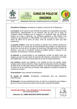 Sistema de Gestión de la
Calidad EMPRENDEDOR PRODUCCION Y COMERCIALIZACION POLLO DE ENGORDE Página 8 de 38
CENTRO INDUSTRIAL Y DEL DESARROLLO TECNOLOGICO
Barrancabermeja-Santander
Instructor: Dr. JAIME AUGUSTO ORTIZ SALAZAR
Comederos Tubulares: comederos en plástico o aluminio de 10 kilogramos.
La Criadora: es la fuente de calor artificial, los pollitos son susceptibles a las bajas
temperaturas, especialmente en los primeros días de vida, por lo tanto, es
necesario utilizar criadoras que le aseguren un ambiente tibio, las criadoras
pueden ser a gas o eléctricas. Las eléctricas abastecen a 250 pollitos y las
criadoras a gas abastecen a 1000 pollitos. El criador se coloca más o menos a 1
metro de altura de la cama (el piso), varía de acuerdo al calor que está
proporcione.
La guarda criadora: evita que los pollitos se aparten de la criadora durante los
primeros días, es un circulo que se hace alrededor de la criadora, se utiliza lamina
de zinc liso, de unos 50 cm. de altura, el circulo para 700 pollos es de 4 metros de
diámetro, ¿por qué no cuadrado? porque los pollitos tienden a situarse en las
esquinas, se amontonan y mueren por asfixia.
La báscula: es imprescindible en una explotación avícola, se deben hacer dos
pesajes por semana para saber la evolución del engorde y compararlo con tablas
preestablecidas y con otros buenos lotes de los que se tenga experiencia.
Las cortinas: pueden ser plásticas o de costales de fibra (se pueden utilizar
costales donde viene el alimento). Estas regulan la temperatura dentro del galpón,
se debe hacer un adecuado manejo de cortinas, si es necesario bajarlas y subirlas
10 veces en el día, pues hay que hacerlo. Más adelante se explica el manejo de
cortinas por semana.
El termómetro: Para controlar la temperatura.
El equipo de espalda: (fumigadora, motobomba) para las respectivas
desinfecciones.
El flameador: útil para desinfección física, se trata de un dispositivo que trabaja a
gas con el cual se quema (por decirlo así) los pisos y paredes del galpón.
 