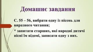 С. 55 – 56, вибрати одну із пісень для
виразного читання;
* запитати старших, які народні дитячі
пісні їм відомі, записати одну з них.
 