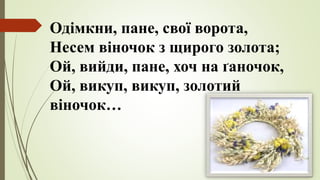 Одімкни, пане, свої ворота,
Несем віночок з щирого золота;
Ой, вийди, пане, хоч на ґаночок,
Ой, викуп, викуп, золотий
віночок…
 