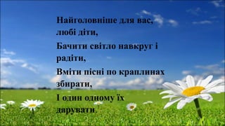 Найголовніше для вас,
любі діти,
Бачити світло навкруг і
радіти,
Вміти пісні по краплинах
збирати,
І один одному їх
дарувати.
 