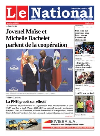 HAÏTI/SÉCURITÉ
La PNH grossit son effectif
La cérémonie de graduation de la 27e
promotion de la Police nationale d’Haïti
(PNH) a eu lieu le lundi 27 mars 2017 à l’École nationale de police sur la route
de Frères. Elle s’est déroulée en présence du Président de la République, Jovenel
Moïse,duPremierministre,JackGuyLafontant,etdesmembresdugouvernement.
HAÏTI/CHILI
Jovenel Moïse et
Michelle Bachelet
parlent de la coopération
Jovenel Moïse (droite) et Michelle Bachelet (gauche) parlent de la coopération. / Photo : J. J. Augustin
MARDI 28 MARS 2017 NUMÉRO 446
« Figi mache »,
quand Fotoflou
scrute le marché
Salomon
Mariah C. Shéba
»»» suite page 3
»»» Lire page 4
CULTURE
SPORT
»»»   P. 21
Une foire aux
semences pour
lutter contre
l’insécurité
alimentaire
Therno N. A. Sénélus
ECONOMIE
»»»   P. 10
»»»   P. 22
L’ASM seul en tête !
Gérald Bordes
 