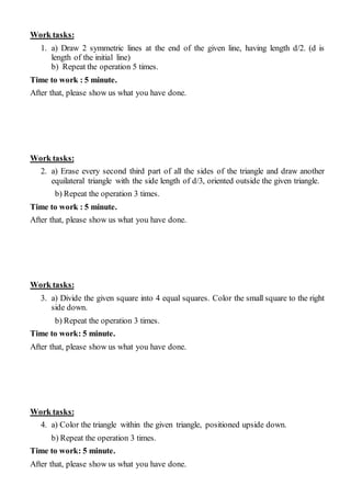 Work tasks:
1. a) Draw 2 symmetric lines at the end of the given line, having length d/2. (d is
length of the initial line)
b) Repeat the operation 5 times.
Time to work : 5 minute.
After that, please show us what you have done.
Work tasks:
2. a) Erase every second third part of all the sides of the triangle and draw another
equilateral triangle with the side length of d/3, oriented outside the given triangle.
b) Repeat the operation 3 times.
Time to work : 5 minute.
After that, please show us what you have done.
Work tasks:
3. a) Divide the given square into 4 equal squares. Color the small square to the right
side down.
b) Repeat the operation 3 times.
Time to work: 5 minute.
After that, please show us what you have done.
Work tasks:
4. a) Color the triangle within the given triangle, positioned upside down.
b) Repeat the operation 3 times.
Time to work: 5 minute.
After that, please show us what you have done.