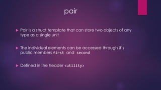 pair
 Pair is a struct template that can store two objects of any
type as a single unit
 The individual elements can be accessed through it’s
public members first and second
 Defined in the header <utility>
 