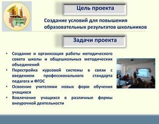 • Создание и организация работы методического
совета школы и общешкольных методических
объединений
• Перестройка курсовой системы в связи с
введением профессионального стандарта
педагога и ФГОС
• Освоение учителями новых форм обучения
учащихся
• Вовлечение учащихся в различные формы
внеурочной деятельности
Создание условий для повышения
образовательных результатов школьников
Цель проекта
Задачи проекта
 