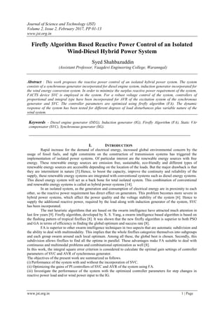 Journal of Science and Technology (JST)
Volume 2, Issue 2, February 2017, PP 01-13
www.jst.org.in
www.jst.org.in 1 | Page
Firefly Algorithm Based Reactive Power Control of an Isolated
Wind-Diesel Hybrid Power System
Syed Shahbazuddin
(Assistant Professor, Vaagdevi Engineering College, Waranngal)
Abstract : This work proposes the reactive power control of an isolated hybrid power system. The system
consists of a synchronous generator incorporated for diesel engine system, induction generator incorporated for
the wind energy conversion system. In order to minimize the surplus reactive power requirement of the system,
FACTS device SVC is employed in the system. For a robust voltage control of the system, controllers of
proportional and integral type have been incorporated for AVR of the excitation system of the synchronous
generator and SVC. The controller parameters are optimized using firefly algorithm (FA). The dynamic
response of the system has been tested for different degrees of load disturbances plus variable nature of the
wind system.
Keywords - Diesel engine generator (DEG), Induction generator (IG), Firefly Algorithm (FA), Static VAr
compensator (SVC), Synchronous generator (SG).
______________________________________________________________________________
I. INTRODUCTION
Rapid increase for the demand of electrical energy, increased global environmental concern by the
usage of fossil fuels, and tight constraints on the construction of transmission systems has triggered the
implementation of isolated power systems. Of particular interest are the renewable energy sources with free
energy. These renewable energy sources are emission free, sustainable, eco-friendly and different types of
renewable energy sources are accessible depending on the location of the loads. But the major drawback is that
they are intermittent in nature [5].Hence, to boost the capacity, improve the continuity and reliability of the
supply, these renewable energy systems are integrated with conventional systems such as diesel energy systems.
This diesel energy system will act as a back bone for total isolated system. This combination of conventional
and renewable energy systems is called as hybrid power systems [14].
In an isolated system, as the generation and consumption of electrical energy are in proximity to each
other, so the reactive power requirement has direct effect on generators. This problem becomes more severe in
hybrid power systems, which affect the power quality and the voltage stability of the system [6]. Hence to
supply the additional reactive power, required by the load along with induction generator of the system, SVC
has been incorporated.
The met heuristic algorithms that are based on the swarm intelligence have attracted much attention in
last few years [9]. Firefly algorithm, developed by X. S. Yang, a swarm intelligence based algorithm is based on
the flashing pattern of tropical fireflies [8]. It was shown that the new firefly algorithm is superior to both PSO
and GA in terms of efficiency in finding the global optimum and success rate [8].
FA is superior to other swarm intelligence techniques in two aspects that are automatic subdivision and
the ability to deal with multimodality. This implies that the whole fireflies categorize themselves into subgroups
and each group swarm around each local optimum. Among all these, the global best is chosen. Secondly, this
subdivision allows fireflies to find all the optima in parallel. These advantages make FA suitable to deal with
continuous and multimodal problems and combinational optimization as well [8].
In this work, the integral square error criterion is considered to calculate the optimal gain settings of controller
parameters of SVC and AVR of synchronous generator.
The objectives of the present work are summarized as follows.
(i) Performance of the system with and without the incorporation of SVC.
(ii) Optimizing the gains of PI controllers of SVC and AVR of the system using FA.
(iii) Investigate the performance of the system with the optimized controller parameters for step changes in
reactive power load and/or wind power input to the IG.
 