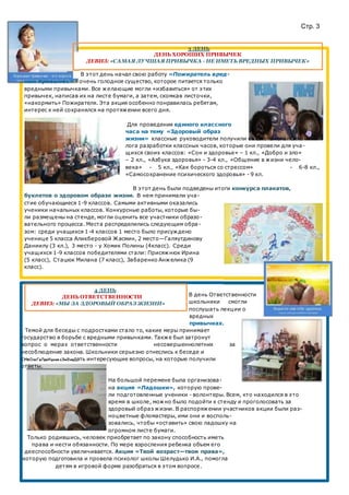 Стр. 3
3 ДЕНЬ
ДЕНЬ ХОРОШИХ ПРИВЫЧЕК
ДЕВИЗ: «САМАЯ ЛУЧШАЯ ПРИВЫЧКА - НЕ ИМЕТЬ ВРЕДНЫХ ПРИВЫЧЕК»
В этот день начал свою работу «Пожиратель вред-
ных привычек» - очень голодное существо, которое питается только
вредными привычками. Все желающие могли «избавиться» от этих
привычек, написав их на листе бумаги, а затем, скомкав листочки,
«накормить» Пожирателя. Эта акция особенно понравилась ребятам,
интерес к ней сохранялся на протяжении всего дня.
Для проведения единого классного
часа на тему «Здоровый образ
жизни» классные руководители получили от школьного психо-
лога разработки классных часов, которые они провели для уча-
щихся своих классов: «Сон и здоровье» – 1 кл., «Добро и зло»
– 2 кл., «Азбука здоровья» - 3-4 кл., «Общение в жизни чело-
века» - 5 кл., «Как бороться со стрессом» - 6-8 кл.,
«Самосохранение психического здоровья» - 9 кл.
В этот день были подведены итоги конкурса плакатов,
буклетов о здоровом образе жизни. В нем принимали уча-
стие обучающиеся 1-9 классов. Самыми активными оказались
ученики начальных классов. Конкурсные работы, которые бы-
ли размещены на стенде, могли оценить все участники образо-
вательного процесса. Места распределились следующим обра-
зом: среди учащихся 1-4 классов 1 место было присуждено
ученице 5 класса Аликберовой Жасмин, 2 место—Галяутдинову
Даниилу (3 кл.), 3 место - у Хомик Полины (4класс). Среди
учащихся 1-9 классов победителями стали: Присяжнюк Ирина
(5 класс), Стацюк Милана (7 класс), Забаренко Анжелика (9
класс).
4 ДЕНЬ
ДЕНЬ ОТВЕТСТВЕННОСТИ
ДЕВИЗ: «МЫ ЗА ЗДОРОВЫЙ ОБРАЗ ЖИЗНИ»
В день Ответственности
школьники смогли
послушать лекции о
вредных
привычках.
Темой для беседы с подростками стало то, какие меры принимает
государство в борьбе с вредными привычками. Также был затронут
вопрос о мерах ответственности несовершеннолетних за
несоблюдение закона. Школьники серьезно отнеслись к беседе и
смБоезгвлреидная ззмаеядать интересующие вопросы, на которые получили
ответы.
На большой перемене была организова-
на акция «Ладошки», которую прове-
ли подготовленные ученики - волонтеры. Всем, кто находился в это
время в школе, можно было подойти к стенду и проголосовать за
здоровый образ жизни. В распоряжении участников акции были раз-
ноцветные фломастеры, ими они и восполь-
зовались, чтобы «оставить» свою ладошку на
огромном листе бумаги.
Только родившись, человек приобретает по закону способность иметь
права и нести обязанности. По мере взросления ребенка объем его
дееспособности увеличивается. Акция «Твой возраст—твои права»,
которую подготовила и провела психолог школы Шелудько И.А., помогла
детям в игровой форме разобраться в этом вопросе.
 